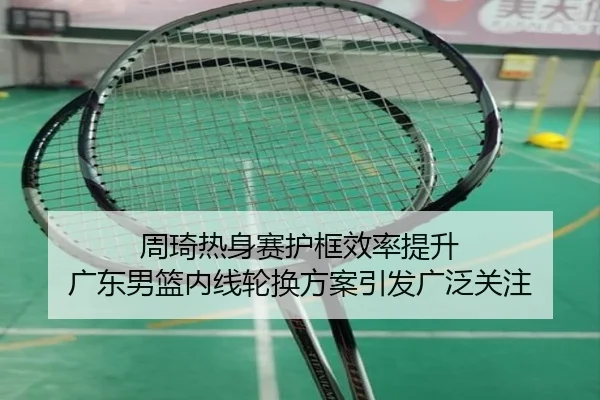 周琦热身赛护框效率提升 广东男篮内线轮换方案引发广泛关注