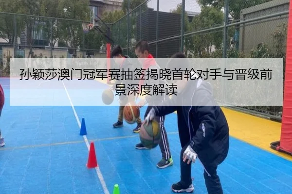 孙颖莎澳门冠军赛抽签揭晓首轮对手与晋级前景深度解读