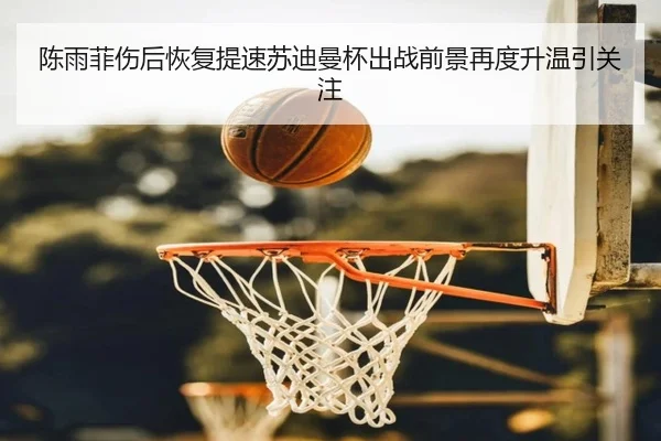 陈雨菲伤后恢复提速苏迪曼杯出战前景再度升温引关注