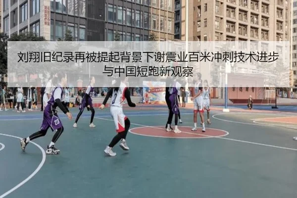 刘翔旧纪录再被提起背景下谢震业百米冲刺技术进步与中国短跑新观察